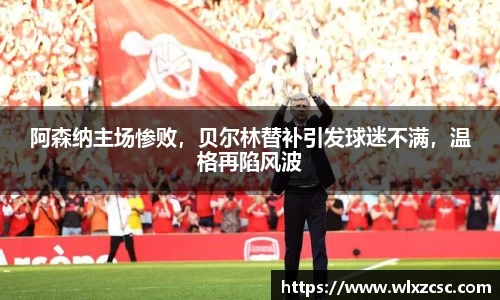 阿森纳主场惨败，贝尔林替补引发球迷不满，温格再陷风波