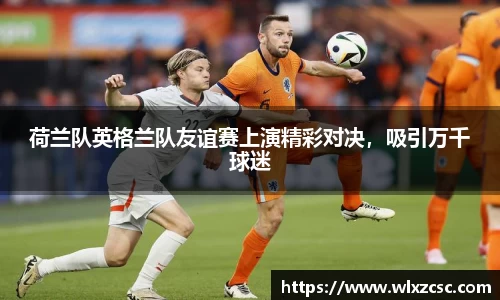 荷兰队英格兰队友谊赛上演精彩对决，吸引万千球迷