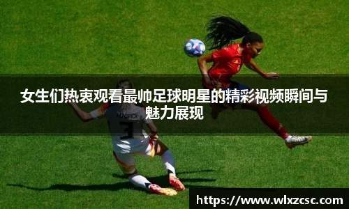 女生们热衷观看最帅足球明星的精彩视频瞬间与魅力展现